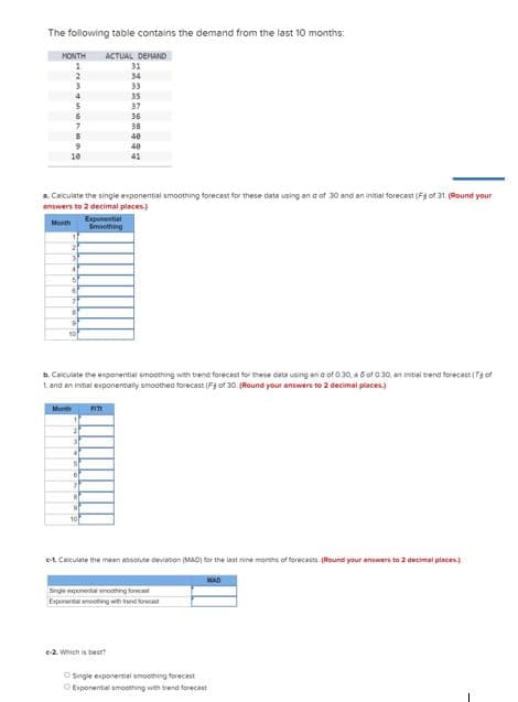 The following table contains the demand from the last 10 months:
MONTH ACTUAL DEMAND
1
2
6
7
10
3
4
5
6
7
8
9
a. Calculate the single exponential smoothing forecast for these data using an a of 30 and an initial forecast (F of 31. (Round your
answers to 2 decimal places)
Month
50
Month
31
4
5
6
7
b. Calculate the exponential smoothing with trend forecast for these data using and of 0:30, a 5 of 0.30, an initial trend forecast (Tof
1, and an initial exponentially smoothed forecast (F3 of 30. (Round your answers to 2 decimal places)
B
9
Exponential
Smoothing
10
31
34
33
35
FITI
37
36
38
40
40
41
e-2. Which is best?
c-1. Calculate the mean absolute deviation (MAD) for the last nine months of forecasts (Round your answers to 2 decimal places)
MAD
Single exponential smoothing forecast
Exponential amoothing with trend forecast
Single exponential smoothing forecast
O Exponential smoothing with trend forecast