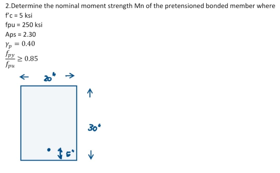 2.Determine the nominal moment strength Mn of the pretensioned bonded member where
f'c = 5 ksi
fpu = 250 ksi
Aps = 2.30
Yp = 0.40
fpy
fpu
≥ 0.85
20"
↑
30"
• 15" ✓