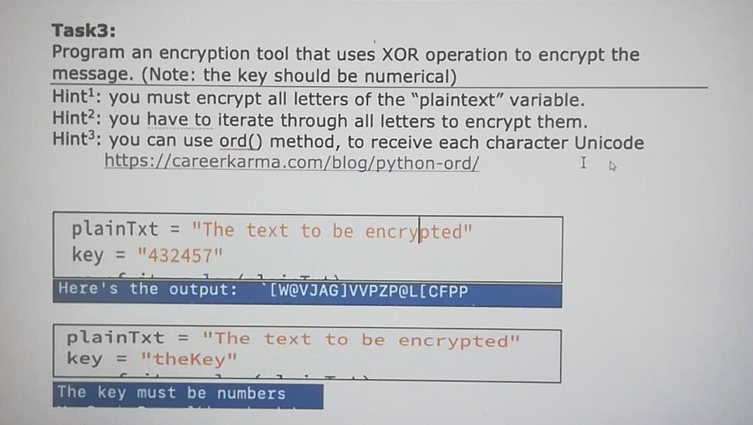 Task3:
Program an encryption tool that uses XOR operation to encrypt the
message. (Note: the key should be numerical)
Hint': you must encrypt all letters of the "plaintext" variable.
Hint?: you have to iterate through all letters to encrypt them.
Hints: you can use ord() method, to receive each character Unicode
https://careerkarma.com/blog/python-ord/
"The text to be encrypted"
plainTxt
key = "432457"
%3D
Here's the output:
[W@VJAG]VVPZPOL[CFPP
plainTxt = "The text to be encrypted"
key
"theKey"
%3D
The key must be numbers

