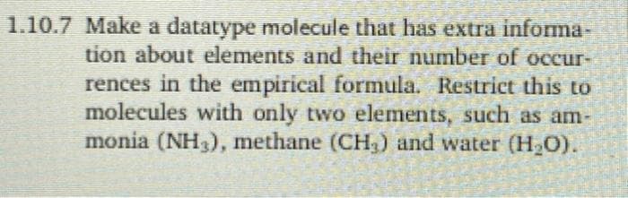1.10.7 Make a datatype molecule that has extra informa
tion about elements and their number of occur-
rences in the empirical formula. Restrict this to
molecules with only two elements, such as am-
monia (NH), methane (CH,) and water (H2O).
