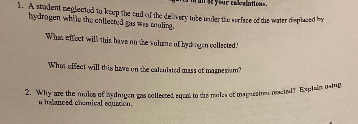 1. A student neglected to keep the end of the deliyery tube under the surface of the water displaced os
Of your calculations.
hydrogen while the collected gas was cooling.
What effect will this have on the volume of hydrogen collected?
What effect will this have on the calculated mass of magnesium?
a balanced chemical equation.
