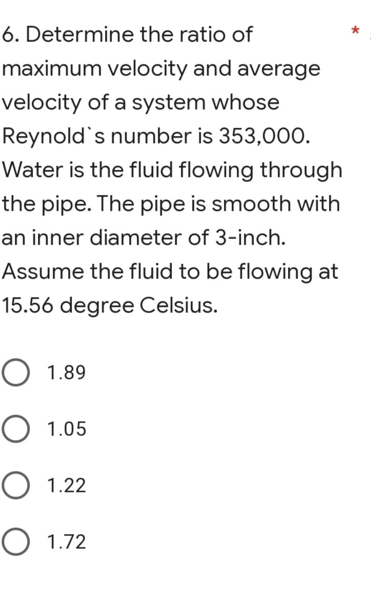 6. Determine the ratio of
maximum velocity and average
velocity of a system whose
Reynold's number is 353,000.
Water is the fluid flowing through
the pipe. The pipe is smooth with
an inner diameter of 3-inch.
Assume the fluid to be flowing at
15.56 degree Celsius.
O 1.89
О 1.05
O 1.22
О 1.72
