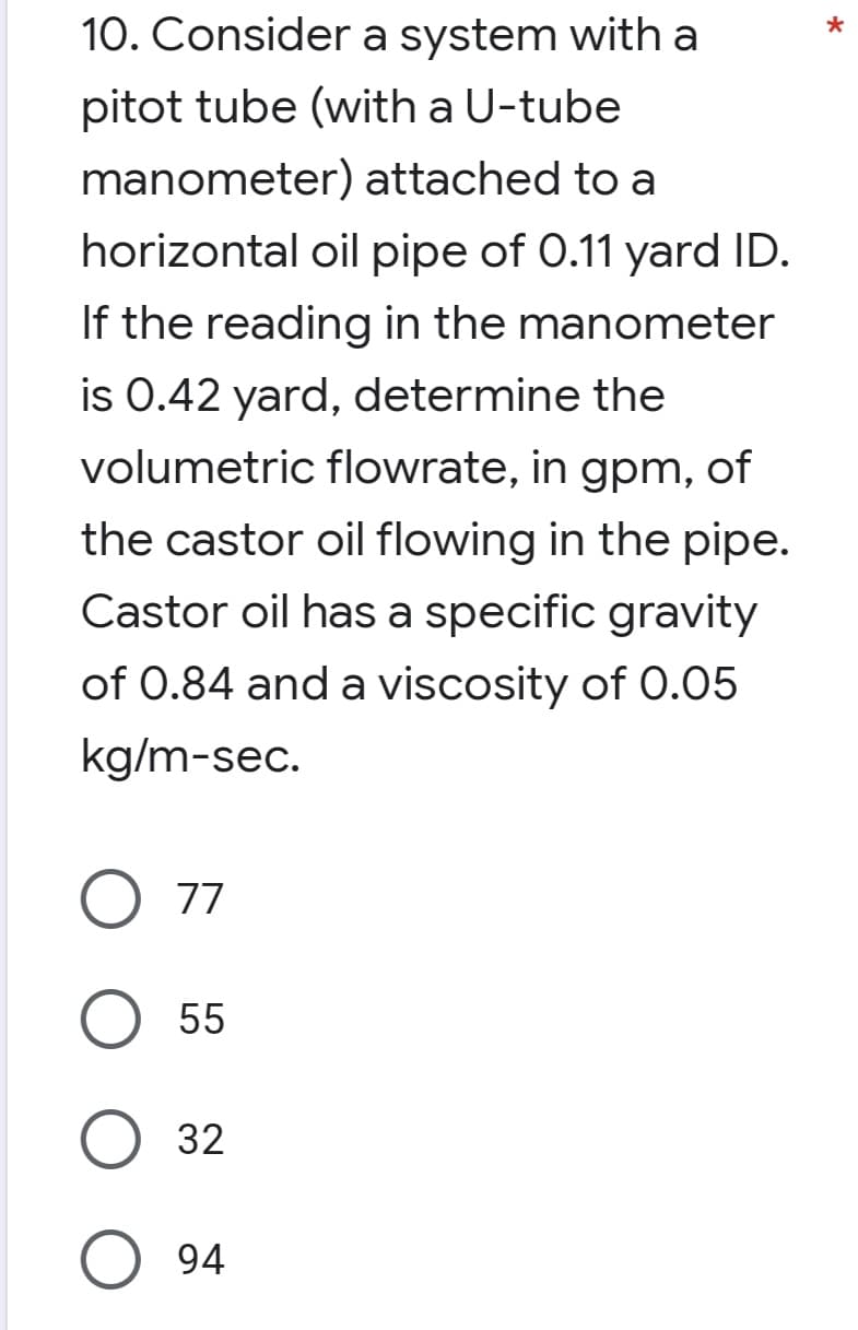 *
10. Consider a system with a
pitot tube (with a U-tube
manometer) attached to a
horizontal oil pipe of 0.11 yard ID.
If the reading in the manometer
is 0.42 yard, determine the
volumetric flowrate, in gpm, of
the castor oil flowing in the pipe.
Castor oil has a specific gravity
of 0.84 and a viscosity of 0.05
kg/m-sec.
O 77
O 55
O 32
94