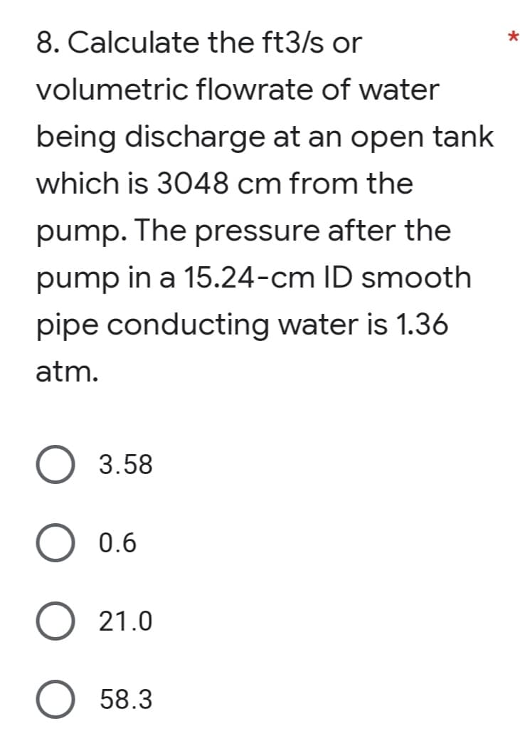 8. Calculate the ft3/s or
*
volumetric flowrate of water
being discharge at an open tank
which is 3048 cm from the
pump. The pressure after the
pump in a 15.24-cm ID smooth
pipe conducting water is 1.36
atm.
3.58
0.6
O 21.0
O 58.3