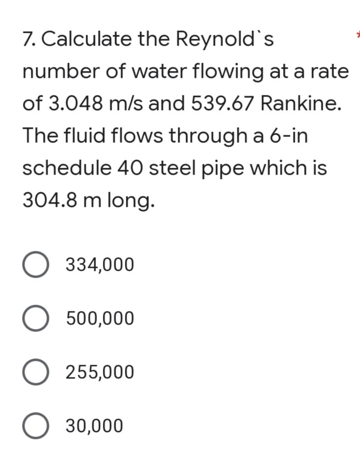 7. Calculate the Reynold's
number of water flowing at a rate
of 3.048 m/s and 539.67 Rankine.
The fluid flows through a 6-in
schedule 40 steel pipe which is
304.8 m long.
334,000
O 500,000
O 255,000
O 30,000