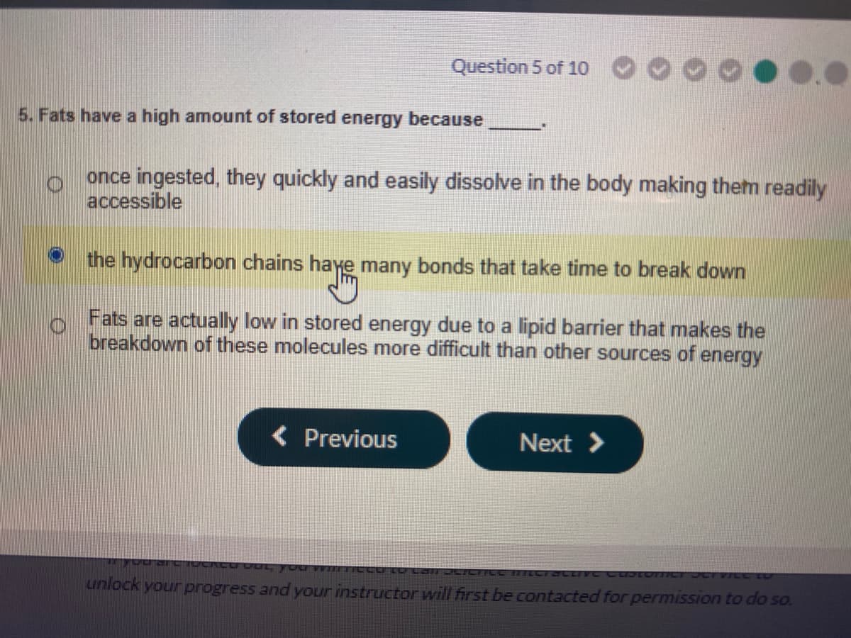 Question 5 of 10
5. Fats have a high amount of stored energy because
once ingested, they quickly and easily dissolve in the body making them readily
accessible
the hydrocarbon chains haye many bonds that take time to break down
Fats are actually low in stored energy due to a lipid barrier that makes the
breakdown of these molecules more difficult than other sources of energy
( Previous
Next >
FLODE7CTICC TTTLCracLIVE CL
unlock your progress and your instructor will first be contacted for permission to do so.
