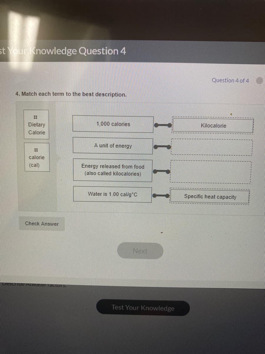 st Your Knowledge Question 4
Question 4 of 4
4. Match each term to the best description.
Dietary
1,000 calories
Kilocalorie
Calorie
A unit of energy
calorie
(cal)
Energy released from food
(also called kilocalories)
Water is 1.00 cal/g°C
Specific heat capacity
Check Answer
Next
ALwater IdcLUI S.
Test Your Knowledge
I I I I
