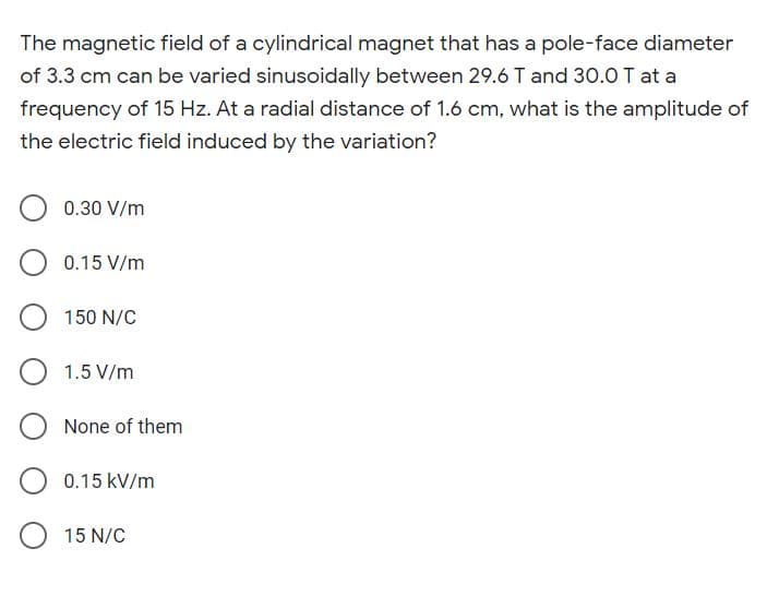 The magnetic field of a cylindrical magnet that has a pole-face diameter
of 3.3 cm can be varied sinusoidally between 29.6 T and 30.0 T at a
frequency of 15 Hz. At a radial distance of 1.6 cm, what is the amplitude of
the electric field induced by the variation?
0.30 V/m
0.15 V/m
150 N/C
1.5 V/m
None of them
0.15 kV/m
15 N/C
