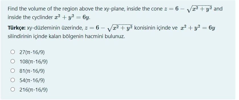 Find the volume of the region above the xy-plane, inside the cone z = 6 –
x² + y2 and
inside the cyclinder x2 + y? = 6y.
Türkçe: xy-düzleminin üzerinde, z = 6 – Va2 + y? konisinin içinde ve æ? + y = 6y
silindirinin içinde kalan bölgenin hacmini bulunuz.
O 27(T-16/9)
O 108(TT-16/9)
O 81(TT-16/9)
O 54(TT-16/9)
O 216(T-16/9)
