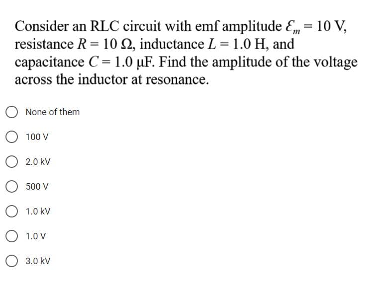 Consider an RLC circuit with emf amplitude Em= 10 V,
resistance R = 10 2, inductance L = 1.0 H, and
capacitance C= 1.0 µF. Find the amplitude of the voltage
%3D
across the inductor at resonance.
None of them
100 V
2.0 kV
500 V
1.0 kV
1.0 V
3.0 kV
