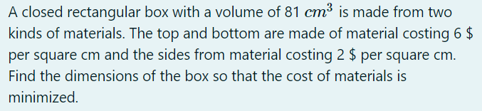 A closed rectangular box with a volume of 81 cm³ is made from two
kinds of materials. The top and bottom are made of material costing 6 $
per square cm and the sides from material costing 2 $ per square cm.
Find the dimensions of the box so that the cost of materials is
minimized.
