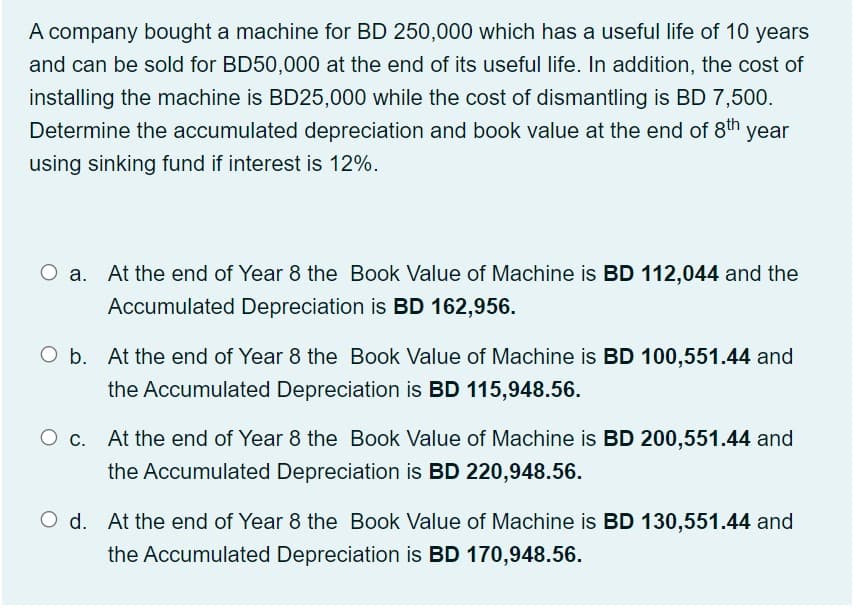 A company bought a machine for BD 250,000 which has a useful life of 10 years
and can be sold for BD50,000 at the end of its useful life. In addition, the cost of
installing the machine is BD25,000 while the cost of dismantling is BD 7,500.
Determine the accumulated depreciation and book value at the end of 8th year
using sinking fund if interest is 12%.
At the end of Year 8 the Book Value of Machine is BD 112,044 and the
Accumulated Depreciation is BD 162,956.
O b. At the end of Year 8 the Book Value of Machine is BD 100,551.44 and
the Accumulated Depreciation is BD 115,948.56.
At the end of Year 8 the Book Value of Machine is BD 200,551.44 and
the Accumulated Depreciation is BD 220,948.56.
O d. At the end of Year 8 the Book Value of Machine is BD 130,551.44 and
the Accumulated Depreciation is BD 170,948.56.
