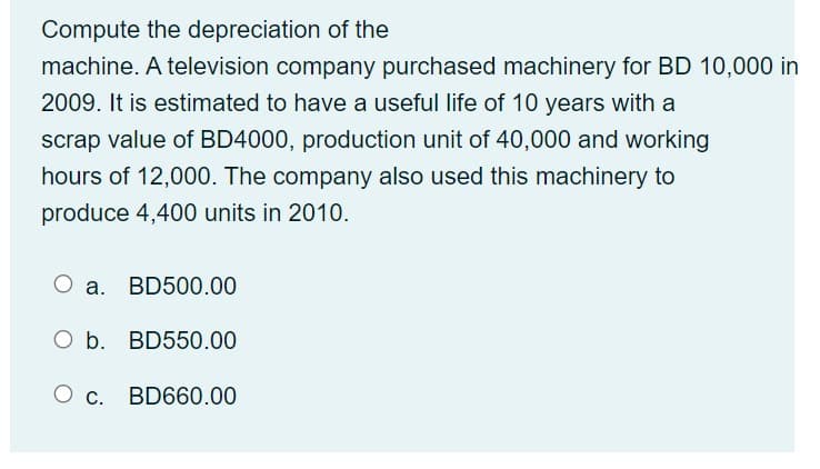 Compute the depreciation of the
machine. A television company purchased machinery for BD 10,000 in
2009. It is estimated to have a useful life of 10 years with a
scrap value of BD4000, production unit of 40,000 and working
hours of 12,000. The company also used this machinery to
produce 4,400 units in 2010.
О а. BD500.00
O b. BD550.00
О с. BD660.00
