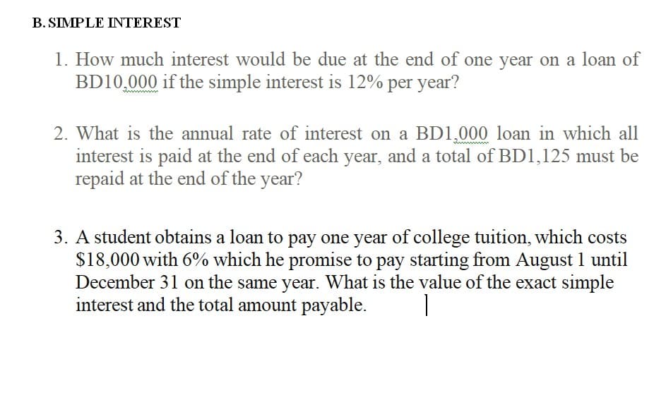 B. SIMPLE INTEREST
1. How much interest would be due at the end of one year on a loan of
BD10,000 if the simple interest is 12% per year?
2. What is the annual rate of interest on a BD1,000 loan in which all
interest is paid at the end of each year, and a total of BD1,125 must be
repaid at the end of the year?
3. A student obtains a loan to pay one year of college tuition, which costs
$18,000 with 6% which he promise to pay starting from August 1 until
December 31 on the same year. What is the value of the exact simple
interest and the total amount payable.

