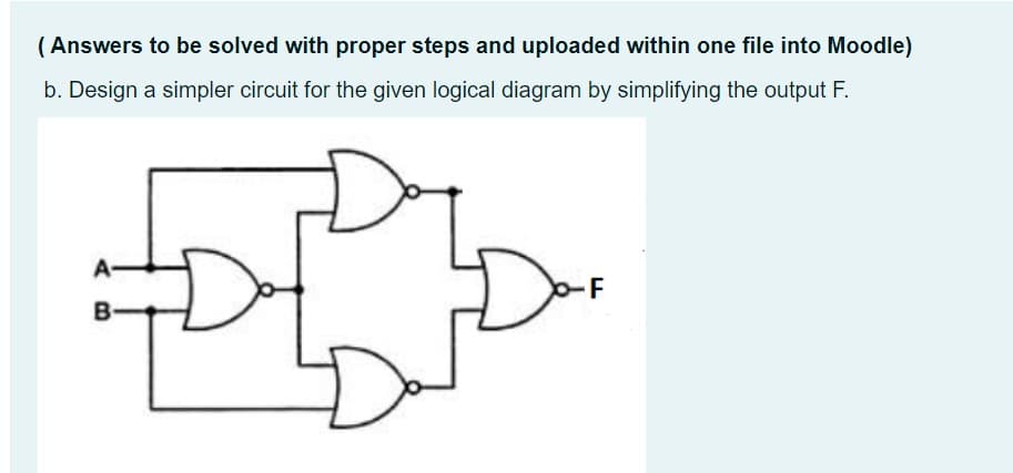 ( Answers to be solved with proper steps and uploaded within one file into Moodle)
b. Design a simpler circuit for the given logical diagram by simplifying the output F.
-F
B
