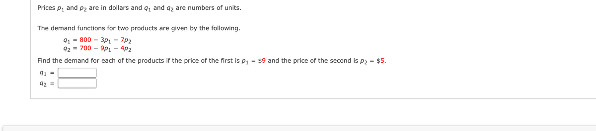 Prices
P1
and
P2 are in dollars and q1 and q2 are numbers of units.
The demand functions for two products are given by the following.
3D 800 - Зр1 — 7р2
92 %3D 700 - 9рі — 4p2
91
Find the demand for each of the products if the price of the first is p,
$9 and the price of the second is p2 = $5.
91 =
92
