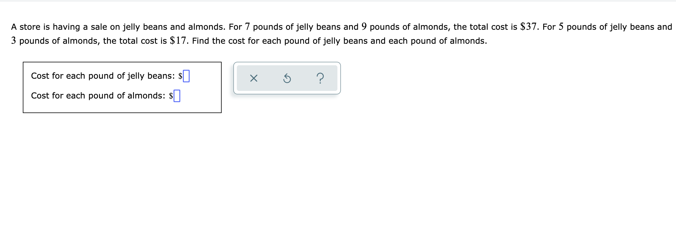 A store is having a sale on jelly beans and almonds. For 7 pounds of jelly beans and 9 pounds of almonds, the total cost is $37. For 5 pounds of jelly beans and
3 pounds of almonds, the total cost is $17. Find the cost for each pound of jelly beans and each pound of almonds.
Cost for each pound of jelly beans: $
Cost for each pound of almonds:
