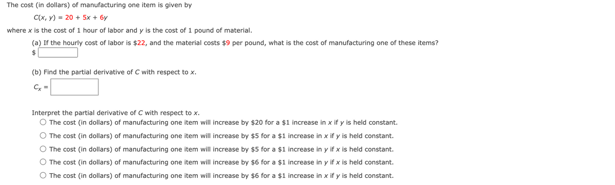 The cost (in dollars) of manufacturing one item is given by
С(х, у) %3D 20 + 5х + бу
where x is the cost of 1 hour of labor and y is the cost of 1 pound of material.
(a) If the hourly cost of labor is $22, and the material costs $9 per pound, what is the cost of manufacturing one of these items?
$
(b) Find the partial derivative of C with respect to x.
Cx
Interpret the partial derivative of C with respect to x.
O The cost (in dollars) of manufacturing one item will increase by $20 for a $1 increase in x if y is held constant.
The cost (in dollars) of manufacturing one item will increase by $5 for a $1 increase in x if y is held constant.
The cost (in dollars) of manufacturing one item will increase by $5 for a $1 increase in y if x is held constant.
The cost (in dollars) of manufacturing one item will increase by $6 for a $1 increase in y if x is held constant.
O The cost (in dollars) of manufacturing one item will increase by $6 for a $1 increase in x if y is held constant.
