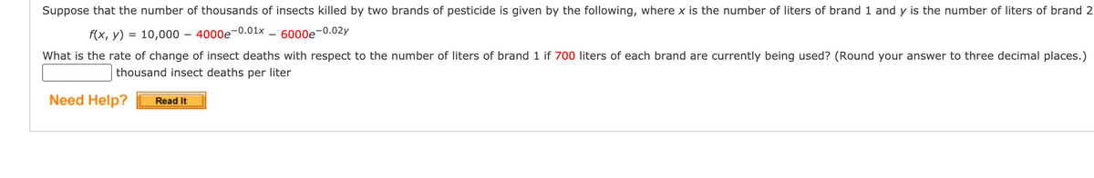 Suppose that the number of thousands of insects killed by two brands of pesticide is given by the following, where x is the number of liters of brand 1 and y is the number of liters of brand 2
F(x, y) = 10,000 – 4000e-0.01x
6000e-0.02y
%3D
What is the rate of change of insect deaths with respect to the number of liters of brand 1 if 700 liters of each brand are currently being used? (Round your answer to three decimal places.)
thousand insect deaths per liter
Need Help?
Read It
