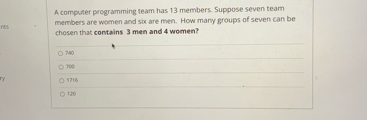 A computer programming team has 13 members. Suppose seven team
members are women and six are men. How many groups of seven can be
ents
chosen that contains 3 men and 4 women?
O 740
O 700
ry
O 1716
O 120
