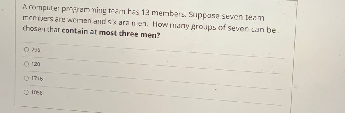 A computer programming team has 13 members. Suppose seven team
members are women and six are men. How many groups of seven can be
chosen that contain at most three men?
O 796
O 120
O 1716
O 1058
