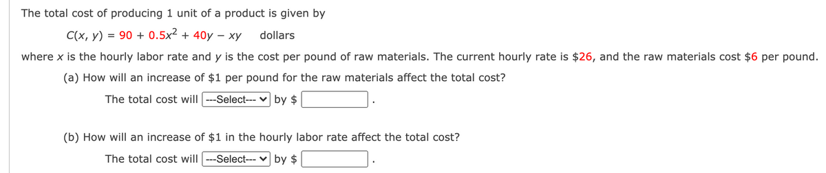 The total cost of producing 1 unit of a product is given by
C(x, y)
= 90 + 0.5x² + 40y – xy
dollars
where x is the hourly labor rate and y is the cost per pound of raw materials. The current hourly rate is $26, and the raw materials cost $6 per pound.
(a) How will an increase of $1 per pound for the raw materials affect the total cost?
The total cost will ---Select--- v by $
(b) How will an increase of $1 in the hourly labor rate affect the total cost?
The total cost will ---Select--- v by $
