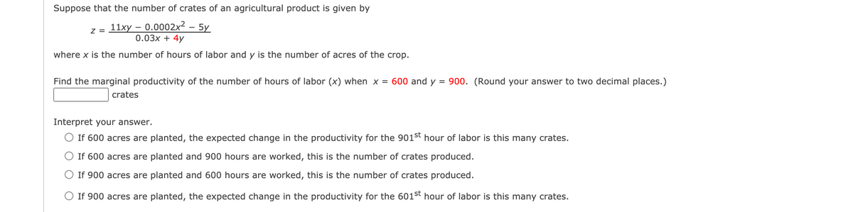 Suppose that the number of crates of an agricultural product is given by
z = 11xy – 0.0002x²
0.03х + 4y
5y
where x is the number of hours of labor and y is the number of acres of the crop.
Find the marginal productivity of the number of hours of labor (x) when x = 600 and y = 900. (Round your answer to two decimal places.)
crates
Interpret your answer.
O If 600 acres are planted, the expected change in the productivity for the 901st hour of labor is this many crates.
If 600 acres are planted and 900 hours are worked, this is the number of crates produced.
O If 900 acres are planted and 600 hours are worked, this is the number of crates produced.
O If 900 acres are planted, the expected change in the productivity for the 601st hour of labor is this many crates.
