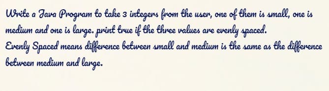 Urite a Jara Program to take 3 integers from the user, one of them is small, one is
medium and one is large. print true if the three values are evenly spaced.
Evenly Spaced
between medium and lange.
means difference between small and medium is the same as the difference
