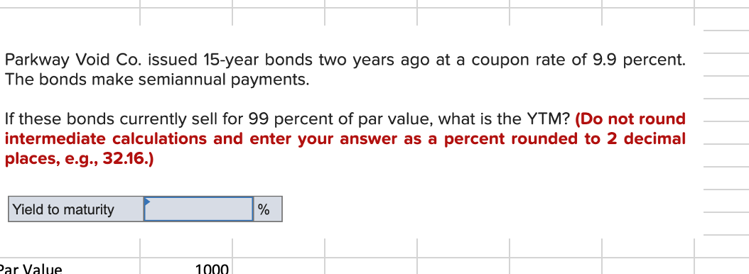 Parkway Void Co. issued 15-year bonds two years ago at a coupon rate of 9.9 percent.
The bonds make semiannual paymentsS.
If these bonds currently sell for 99 percent of par value, what is the YTM? (Do not round
intermediate calculations and enter your answer as a percent rounded to 2 decimal
places, e.g., 32.16.)
Yield to maturity
%
Par Value
1000
