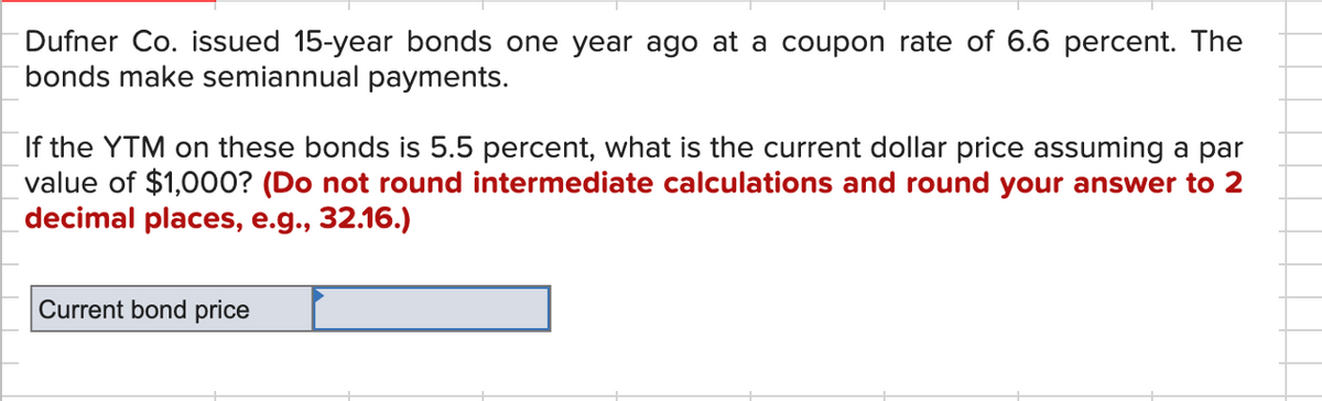 Dufner Co. issued 15-year bonds one year ago at a coupon rate of 6.6 percent. The
bonds make semiannual payments.
If the YTM on these bonds is 5.5 percent, what is the current dollar price assuming a par
value of $1,000? (Do not round intermediate calculations and round your answer to 2
decimal places, e.g., 32.16.)
Current bond price
