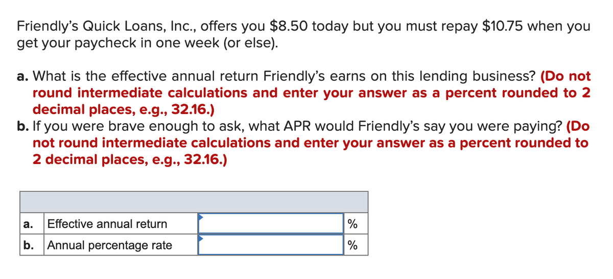 Friendly's Quick Loans, Inc., offers you $8.50 today but you must repay $10.75 when you
get your paycheck in one week (or else).
a. What is the effective annual return Friendly's earns on this lending business? (Do not
round intermediate calculations and enter your answer as a percent rounded to 2
decimal places, e.g., 32.16.)
b. If you were brave enough to ask, what APR would Friendly's say you were paying? (Do
not round intermediate calculations and enter your answer as a percent rounded to
2 decimal places, e.g., 32.16.)
a.
Effective annual return
%
b. Annual percentage rate
%
