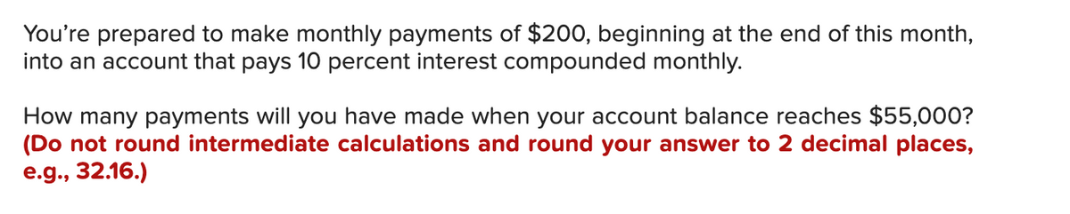 You're prepared to make monthly payments of $200, beginning at the end of this month,
into an account that pays 10 percent interest compounded monthly.
How many payments will you have made when your account balance reaches $55,000?
(Do not round intermediate calculations and round your answer to 2 decimal places,
e.g., 32.16.)
