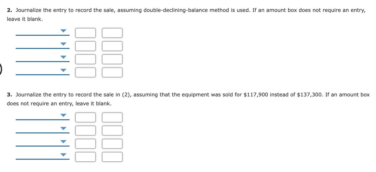 2. Journalize the entry to record the sale, assuming double-declining-balance method is used. If an amount box does not require an entry,
leave it blank.
3. Journalize the entry to record the sale in (2), assuming that the equipment was sold for $117,900 instead of $137,300. If an amount box
does not require an entry, leave it blank.
