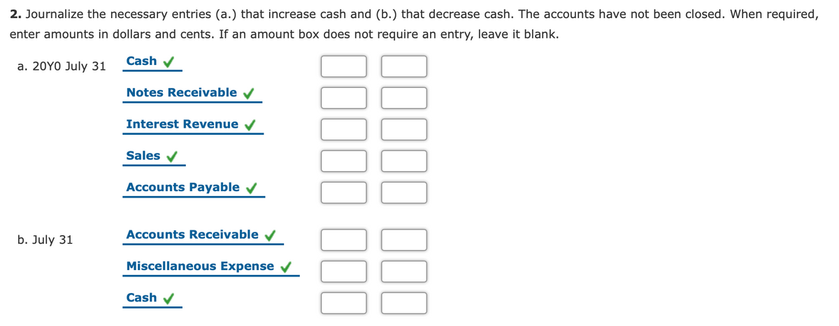 2. Journalize the necessary entries (a.) that increase cash and (b.) that decrease cash. The accounts have not been closed. When required,
enter amounts in dollars and cents. If an amount box does not require an entry, leave it blank.
Cash
a. 20Y0 July 31
Notes Receivable
Interest Revenue
Sales v
Accounts Payable
Accounts Receivable
b. July 31
Miscellaneous Expense
Cash
00
