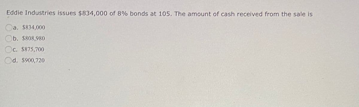 Eddie Industries issues $834,000 of 8% bonds at 105. The amount of cash received from the sale is
a, $834,000
Ob. $808,980
Oc. $875,700
Od. $900,720
