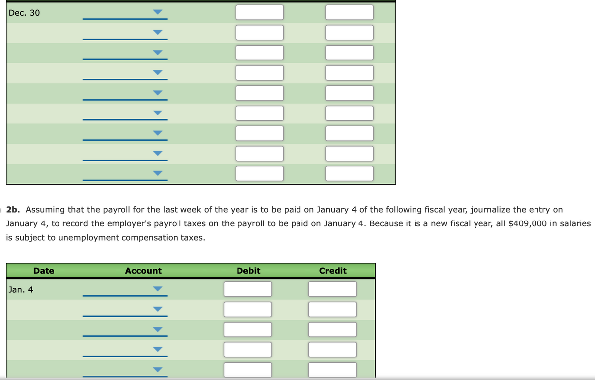 Dec. 30
2b. Assuming that the payroll for the last week of the year is to be paid on January 4 of the following fiscal year, journalize the entry on
January 4, to record the employer's payroll taxes on the payroll to be paid on January 4. Because it is a new fiscal year, all $409,000 in salaries
is subject to unemployment compensation taxes.
Date
Account
Debit
Credit
Jan. 4
