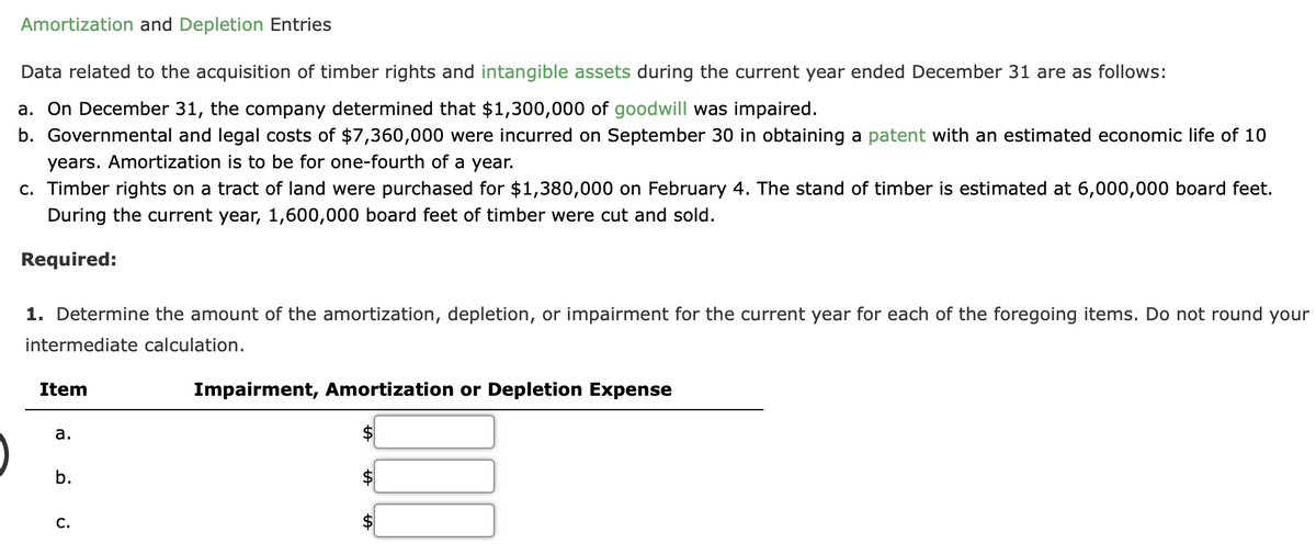 Amortization and Depletion Entries
Data related to the acquisition of timber rights and intangible assets during the current year ended December 31 are as follows:
a. On December 31, the company determined that $1,300,000 of goodwill was impaired.
b. Governmental and legal costs of $7,360,000 were incurred on September 30 in obtaining a patent with an estimated economic life of 10
years. Amortization is to be for one-fourth of a year.
c. Timber rights on a tract of land were purchased for $1,380,000 on February 4. The stand of timber is estimated at 6,000,000 board feet.
During the current year, 1,600,000 board feet of timber were cut and sold.
Required:
1. Determine the amount of the amortization, depletion, or impairment for the current year for each of the foregoing items. Do not round your
intermediate calculation.
Item
Impairment, Amortization or Depletion Expense
а.
b.
С.

