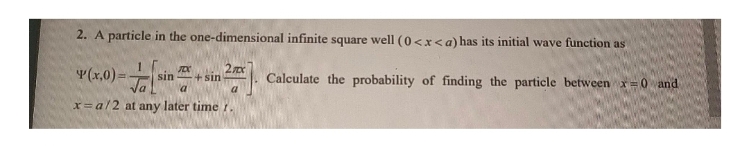 2. A particle in the one-dimensional infinite square well (0<x<a) has its initial wave function as
Y(x,0)=-
Calculate the probability of finding the particle between x=0 and
sin
+ sin
x=a/2 at any later time 1
