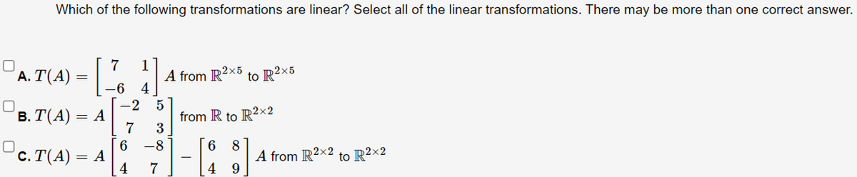Which of the following transformations are linear? Select all of the linear transformations. There may be more than one correct answer.
7
'Α. Τ(Α) =|
1
A from R2x5 to R²×5
4
–6
5
from R to R²×2
3
-2
в. Т(А) — А
7
-8
6
c. Τ(A)Α
4
8
A from R2x2 to R²×2
=
7
4 9
