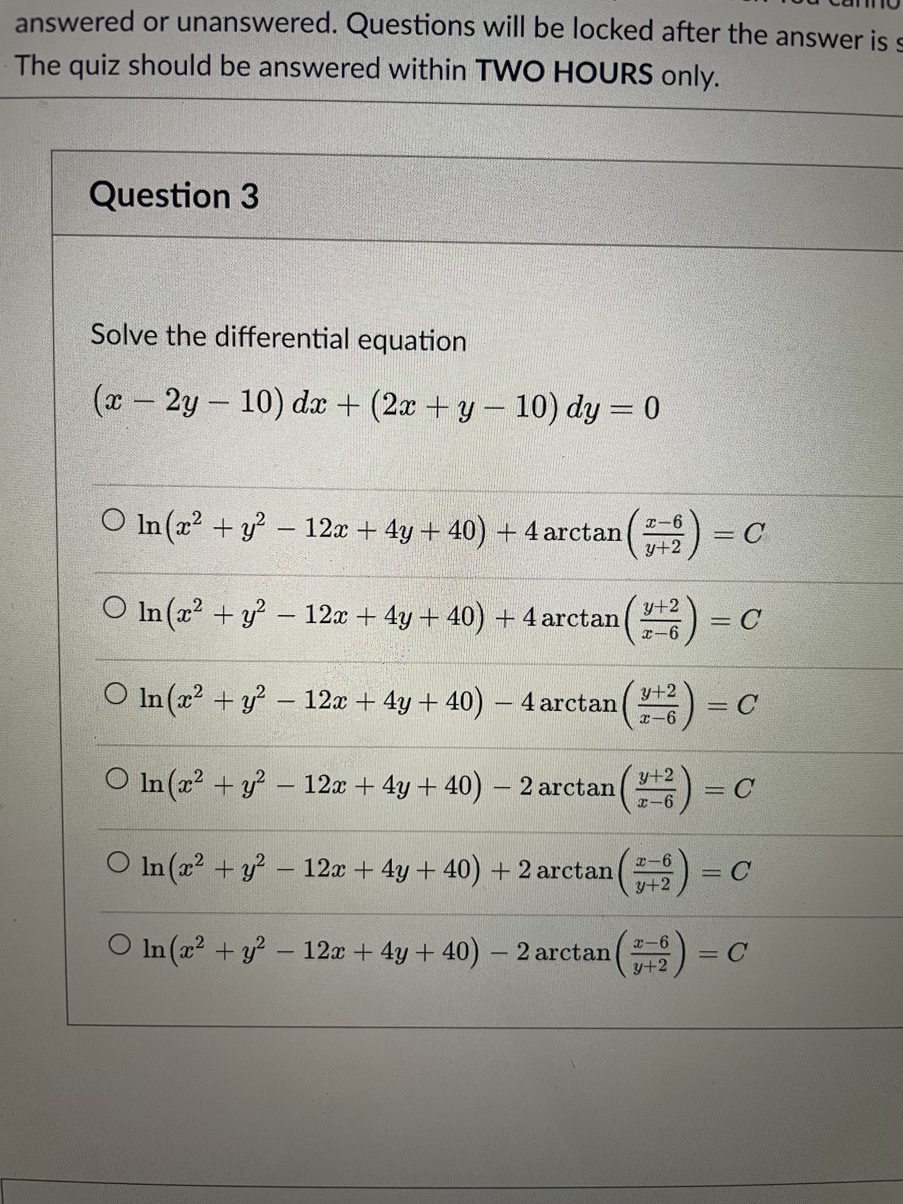 answered or unanswered. Questions will be locked after the answer is s
The quiz should be answered within TWO HOURS only.
Question 3
Solve the differential equation
-2y- 10) dx + (2x +y- 10) dy = 0
O In (x2 + y? – 12x + 4y + 40) + 4 arctan
9-x
= C
y+2
O In (x2 + y? – 12x + 4y + 40) + 4 arctan
Y+2
— С
9-x
O In (x? + y? – 12x + 4y + 40) – 4 arctan
y+2
= C
9-7
O In (x? + y? – 12x + 4y + 40) 2 arctan
= C
O In (x + y – (
12x + 4y+ 40) + 2 arctan
9-2
= C
y+2
O In (x2 + y? – 12x + 4y + 40) – 2 arctan
9-
= C
y+2
