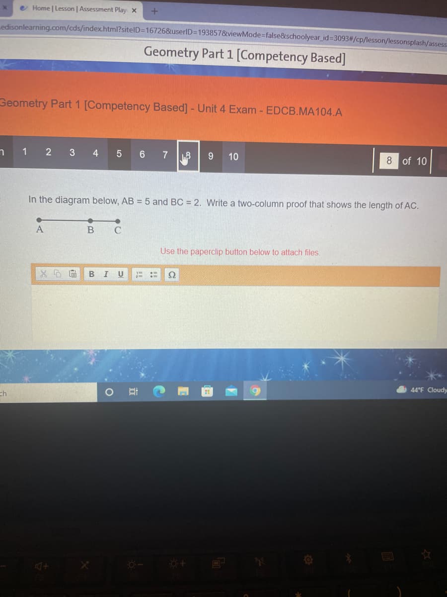 e Home | Lesson | Assessment Play x
Ledisonlearning.com/cds/index.html?sitelD=16726&userlD3D193857&viewMode=false&schoolyear_id%3093#/cp/lesson/lessonsplash/assess
Geometry Part 1 [Competency Based]
Geometry Part 1 [Competency Based] - Unit 4 Exam - EDCB.MA104.A
1
2 3 4
5 6
9
10
8 of 10
In the diagram below, AB = 5 and BC = 2. Write a two-column proof that shows the length of AC.
A
Use the paperclip button below to attach files.
I
U
ch
44°F Cloudy
立
