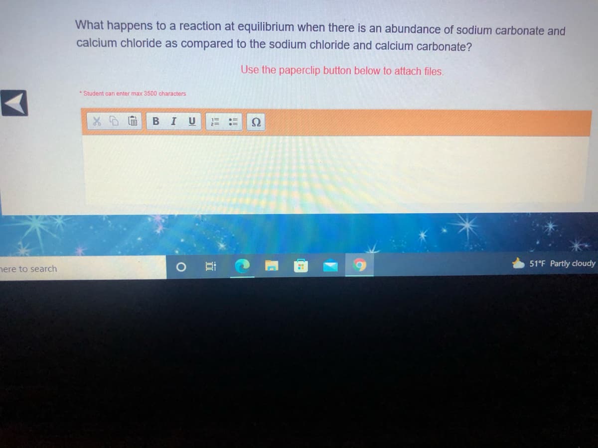 What happens to a reaction at equilibrium when there is an abundance of sodium carbonate and
calcium chloride as compared to the sodium chloride and calcium carbonate?
Use the paperclip button below to attach files.
* Student can enter max 3500 characters
I U
51°F Partly cloudy
nere to search
立
