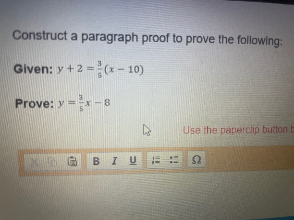 Construct a paragraph proof to prove the following:
Given: y + 2 =(x-10)
Prove: y =x-8
Use the paperclip button b
BIU
(四
