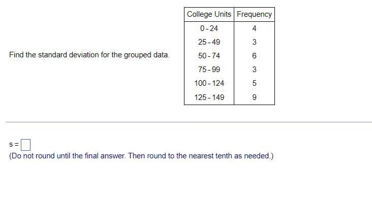 College Units Frequency
0-24
4
25-49
3
Find the standard deviation for the grouped data.
50-74
6
75-99
3
100-124
5
125-149
9
S=
(Do not round until the final answer. Then round to the nearest tenth as needed.)
