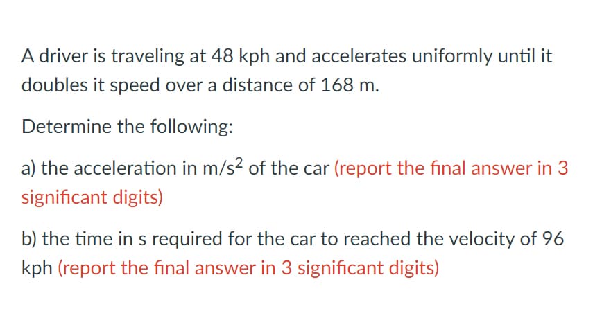 A driver is traveling at 48 kph and accelerates uniformly until it
doubles it speed over a distance of 168 m.
Determine the following:
a) the acceleration in m/s? of the car (report the final answer in 3
significant digits)
b) the time in s required for the car to reached the velocity of 96
kph (report the final answer in 3 significant digits)
