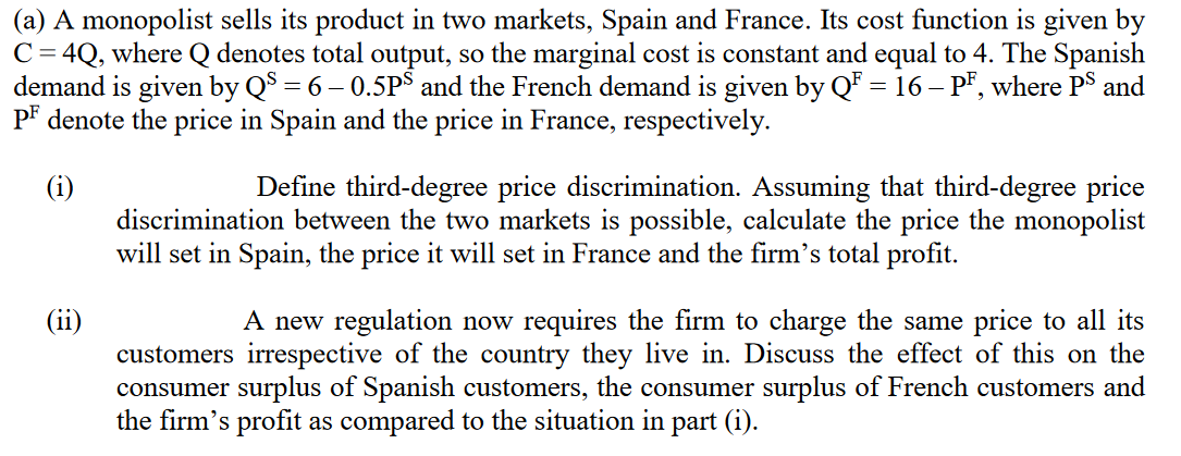 (a) A monopolist sells its product in two markets, Spain and France. Its cost function is given by
C = 4Q, where Q denotes total output, so the marginal cost is constant and equal to 4. The Spanish
demand is given by QS = 6 – 0.5PS and the French demand is given by QF = 16 - PF, where PS and
PF denote the price in Spain and the price in France, respectively.
(i)
(11)
Define third-degree price discrimination. Assuming that third-degree price
discrimination between the two markets is possible, calculate the price the monopolist
will set in Spain, the price it will set in France and the firm's total profit.
A new regulation now requires the firm to charge the same price to all its
customers irrespective of the country they live in. Discuss the effect of this on the
consumer surplus of Spanish customers, the consumer surplus of French customers and
the firm's profit as compared to the situation in part (i).
