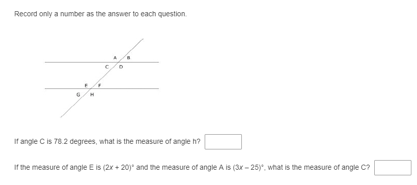 Record only a number as the answer to each question.
B
F
H
If angle C is 78.2 degrees, what is the measure of angle h?
If the measure of angle E is (2x + 20)° and the measure of angle A is (3x – 25)°, what is the measure of angle C?
