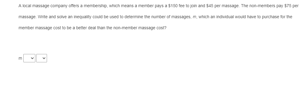 A local massage company offers a membership, which means a member pays a $150 fee to join and $45 per massage. The non-members pay $75 per
massage. Write and solve an inequality could be used to determine the number of massages, m, which an individual would have to purchase for the
member massage cost to be a better deal than the non-member massage cost?
m
