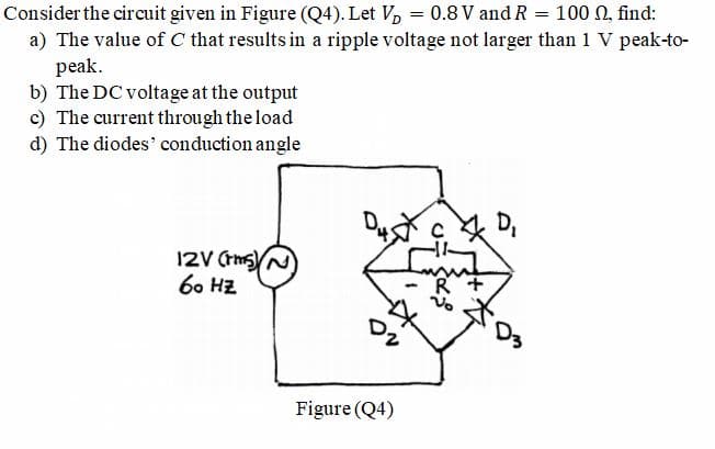 Consider the circuit given in Figure (Q4). Let V, = 0.8 V and R = 100 0, find:
a) The value of C that results in a ripple voltage not larger than 1 V peak-to-
peak.
b) The DC voltage at the output
c) The current through the load
d) The diodes' conduction angle
D,
12V (ths)
6. HZ
R +
Figure (Q4)
