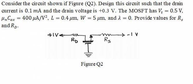 Consider the circuit shown if Figure (Q2). Design this circuit such that the drain
current is 0.1 mA and the drain voltage is +0.3 V. The MOSFT has V, = 0.5 V,
H„Cox = 400 µA/V², L = 0.4 um, W = 5 µm, and A = 0. Provide values for R,
and Rp.
4IV.
RD
Rs
Figure Q2

